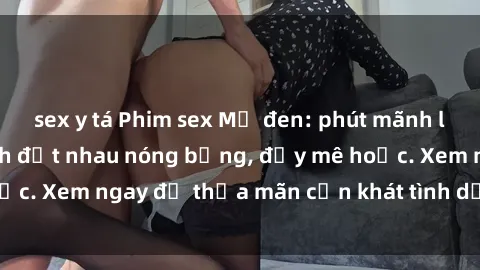 sex y tá Phim sex Mỹ đen: phút mãnh liệt với những cảnh địt nhau nóng bỏng, đầy mê hoặc. Xem ngay để thỏa mãn cơn khát tình dục của bạn!