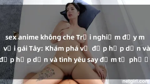 sex anime không che Trải nghiệm đầy mới lạ khi quan hệ với gái Tây: Khám phá vẻ đẹp hấp dẫn và tình yêu say đắm từ phương Tây