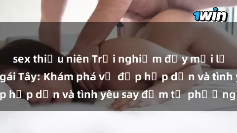 sex thiếu niên Trải nghiệm đầy mới lạ khi quan hệ với gái Tây: Khám phá vẻ đẹp hấp dẫn và tình yêu say đắm từ phương Tây