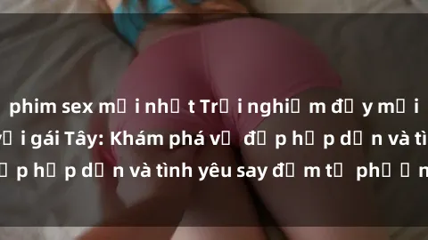 phim sex mới nhất Trải nghiệm đầy mới lạ khi quan hệ với gái Tây: Khám phá vẻ đẹp hấp dẫn và tình yêu say đắm từ phương Tây