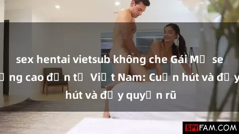 sex hentai vietsub không che Gái Mỹ sex chất lượng cao đến từ Việt Nam: Cuốn hút và đầy quyến rũ