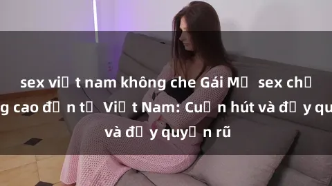 sex việt nam không che Gái Mỹ sex chất lượng cao đến từ Việt Nam: Cuốn hút và đầy quyến rũ