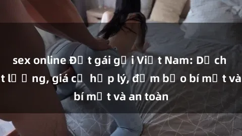 sex online Đặt gái gọi Việt Nam: Dịch vụ chất lượng, giá cả hợp lý, đảm bảo bí mật và an toàn