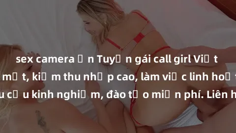 sex camera ẩn Tuyển gái call girl Việt Nam gợi cảm, đẹp mắt, kiếm thu nhập cao, làm việc linh hoạt, không yêu cầu kinh nghiệm, đào tạo miễn phí. Liên hệ ngay để biết thêm chi tiết!