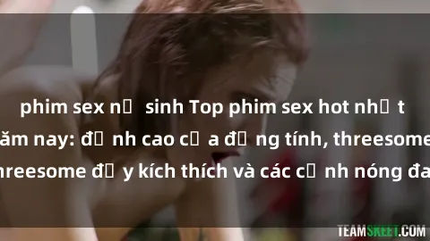 phim sex nữ sinh Top phim sex hot nhất không thể bỏ lỡ năm nay: đỉnh cao của đồng tính, threesome đầy kích thích và các cảnh nóng đang gây sốt!