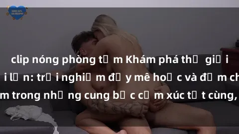 clip nóng phòng tắm Khám phá thế giới mới với sex người lớn: trải nghiệm đầy mê hoặc và đắm chìm trong những cung bậc cảm xúc tột cùng, hứng khởi và cuốn hút.