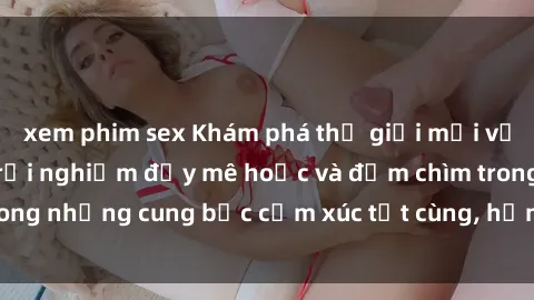 xem phim sex Khám phá thế giới mới với sex người lớn: trải nghiệm đầy mê hoặc và đắm chìm trong những cung bậc cảm xúc tột cùng, hứng khởi và cuốn hút.