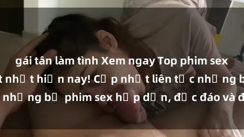 gái tân làm tình Xem ngay Top phim sex mới nhất đang hot nhất hiện nay! Cập nhật liên tục những bộ phim sex hấp dẫn, độc đáo và đầy kích thích.