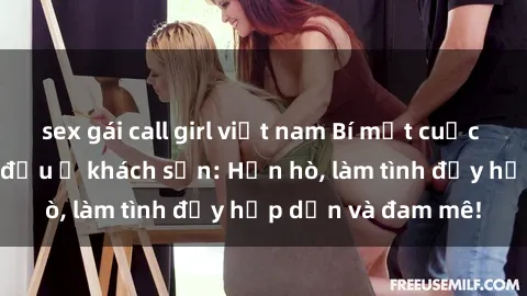 sex gái call girl việt nam Bí mật cuộc hẹn gái Việt lần đầu ở khách sạn: Hẹn hò, làm tình đầy hấp dẫn và đam mê!