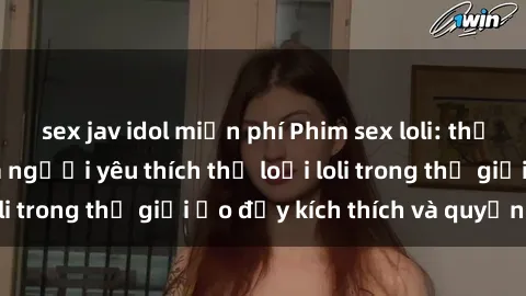 sex jav idol miễn phí Phim sex loli: thỏa mãn đam mê của người yêu thích thể loại loli trong thế giới ảo đầy kích thích và quyến rũ.