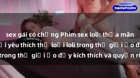 sex gái có chồng Phim sex loli: thỏa mãn đam mê của người yêu thích thể loại loli trong thế giới ảo đầy kích thích và quyến rũ.