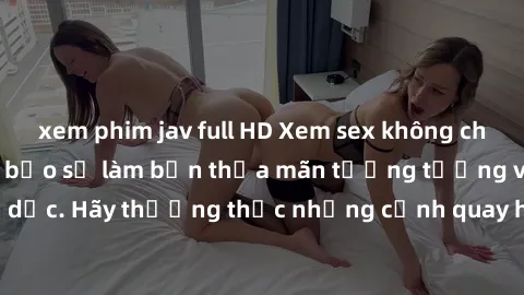 xem phim jav full HD Xem sex không che HD miễn phí đảm bảo sẽ làm bạn thỏa mãn tưởng tượng và nhu cầu tình dục. Hãy thưởng thức những cảnh quay hấp dẫn và mãnh liệt ngay bây giờ!