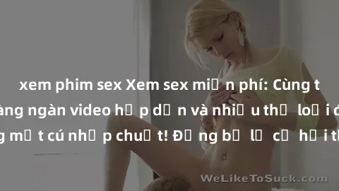 xem phim sex Xem sex miễn phí: Cùng trải nghiệm với hàng ngàn video hấp dẫn và nhiều thể loại đa dạng chỉ trong một cú nhấp chuột! Đừng bỏ lỡ cơ hội thưởng thức tuyệt vời này ngay hôm nay!