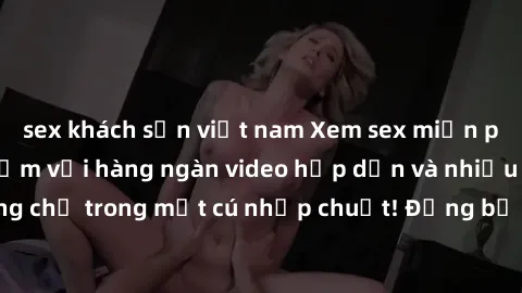 sex khách sạn việt nam Xem sex miễn phí: Cùng trải nghiệm với hàng ngàn video hấp dẫn và nhiều thể loại đa dạng chỉ trong một cú nhấp chuột! Đừng bỏ lỡ cơ hội thưởng thức tuyệt vời này ngay hôm nay!