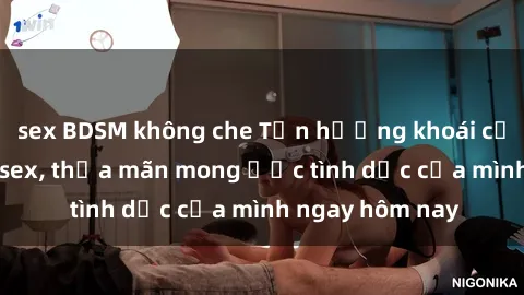 sex BDSM không che Tận hưởng khoái cảm với gái xinh sex, thỏa mãn mong ước tình dục của mình ngay hôm nay