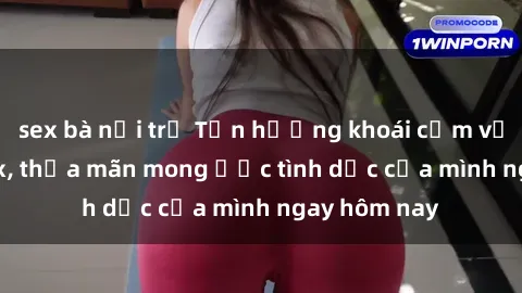 sex bà nội trợ Tận hưởng khoái cảm với gái xinh sex, thỏa mãn mong ước tình dục của mình ngay hôm nay