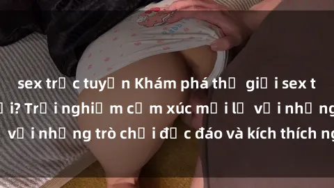 sex trực tuyến Khám phá thế giới sex trực tuyến: Hơn tuổi? Trải nghiệm cảm xúc mới lạ với những trò chơi độc đáo và kích thích người lớn