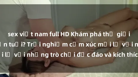 sex việt nam full HD Khám phá thế giới sex trực tuyến: Hơn tuổi? Trải nghiệm cảm xúc mới lạ với những trò chơi độc đáo và kích thích người lớn