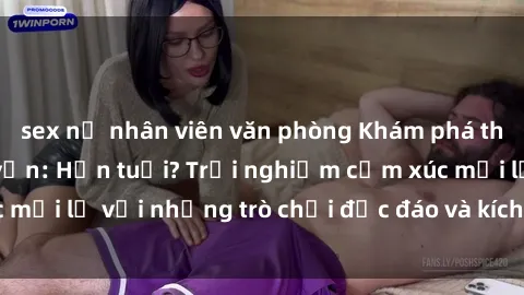 sex nữ nhân viên văn phòng Khám phá thế giới sex trực tuyến: Hơn tuổi? Trải nghiệm cảm xúc mới lạ với những trò chơi độc đáo và kích thích người lớn