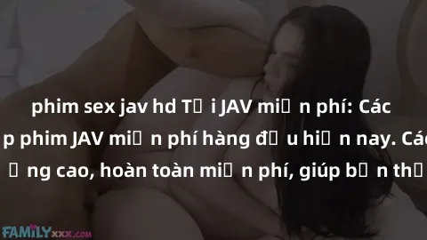 phim sex jav hd Tải JAV miễn phí: Các trang web cung cấp phim JAV miễn phí hàng đầu hiện nay. Các tác phẩm chất lượng cao, hoàn toàn miễn phí, giúp bạn thỏa mãn niềm đam mê mà không tốn kém.