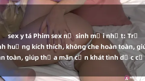 sex y tá Phim sex nữ sinh mới nhất: Trải nghiệm nhiều tình huống kích thích, không che hoàn toàn, giúp thỏa mãn cơn khát tình dục của các bạn trẻ