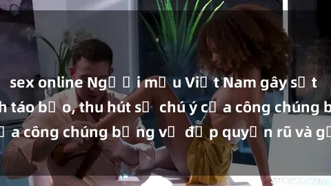 sex online Người mẫu Việt Nam gây sốt với loạt shoot ảnh táo bạo, thu hút sự chú ý của công chúng bằng vẻ đẹp quyến rũ và gợi cảm.