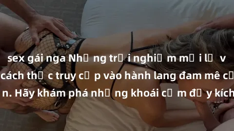 sex gái nga Những trải nghiệm mới lạ với sex tập thể và cách thức truy cập vào hành lang đam mê của bạn. Hãy khám phá những khoái cảm đầy kích thích với tập thể hấp dẫn!