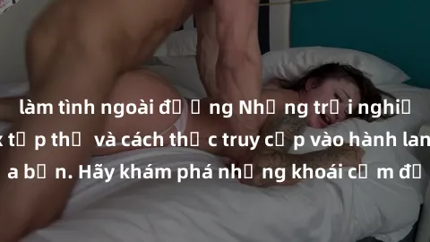 làm tình ngoài đường Những trải nghiệm mới lạ với sex tập thể và cách thức truy cập vào hành lang đam mê của bạn. Hãy khám phá những khoái cảm đầy kích thích với tập thể hấp dẫn!