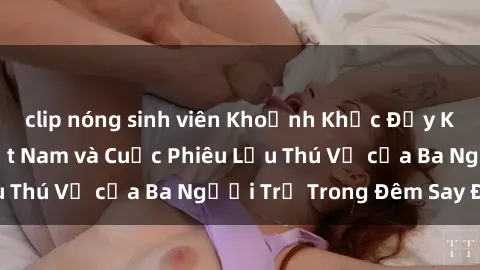 clip nóng sinh viên Khoảnh Khắc Đầy Kịch Tính: Sex  Việt Nam và Cuộc Phiêu Lưu Thú Vị của Ba Người Trẻ Trong Đêm Say Đắm