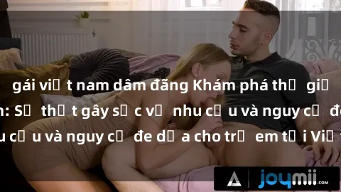 gái việt nam dâm đãng Khám phá thế giới sex loli Việt Nam: Sự thật gây sốc về nhu cầu và nguy cơ đe dọa cho trẻ em tại Việt Nam