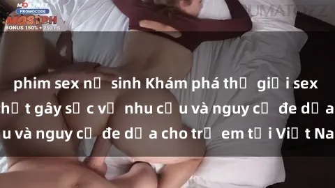 phim sex nữ sinh Khám phá thế giới sex loli Việt Nam: Sự thật gây sốc về nhu cầu và nguy cơ đe dọa cho trẻ em tại Việt Nam