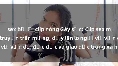 sex bị lộ clip nóng Gây sốc: Clip sex mẹ con Việt Nam lan truyền trên mạng, dấy lên lo ngại về vấn đề đạo đức và giáo dục trong xã hội hiện nay.