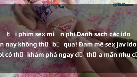tải phim sex miễn phí Danh sách các idol JAV hot nhất hiện nay không thể bỏ qua! Đam mê sex jav idol có thể khám phá ngay để thỏa mãn nhu cầu giải trí của mình!