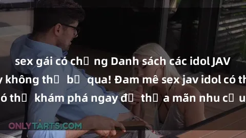 sex gái có chồng Danh sách các idol JAV hot nhất hiện nay không thể bỏ qua! Đam mê sex jav idol có thể khám phá ngay để thỏa mãn nhu cầu giải trí của mình!