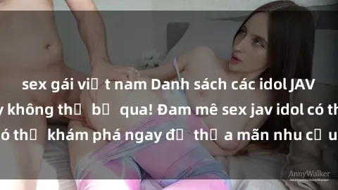 sex gái việt nam Danh sách các idol JAV hot nhất hiện nay không thể bỏ qua! Đam mê sex jav idol có thể khám phá ngay để thỏa mãn nhu cầu giải trí của mình!