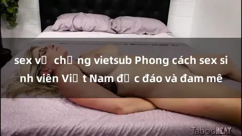sex vợ chồng vietsub Phong cách sex sinh viên Việt Nam độc đáo và đam mê